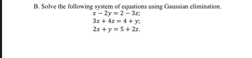 B. Solve the following system of equations using Gaussian elimination.
x - 2y = 2 – 3z;
3x + 4z = 4 + y;
2x + y = 5 + 2z.
