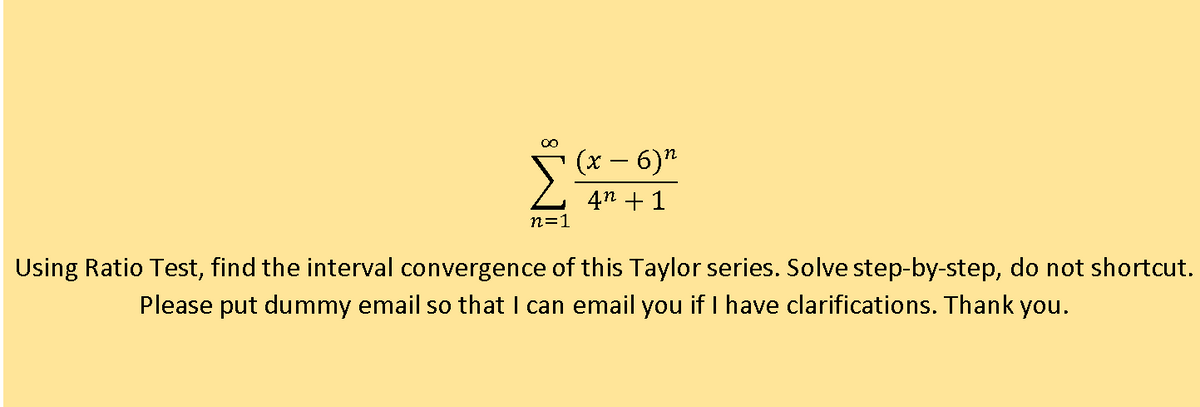 (x – 6)"
4n + 1
n=1
Using Ratio Test, find the interval convergence of this Taylor series. Solve step-by-step, do not shortcut.
Please put dummy email so that I can email you if I have clarifications. Thank you.
