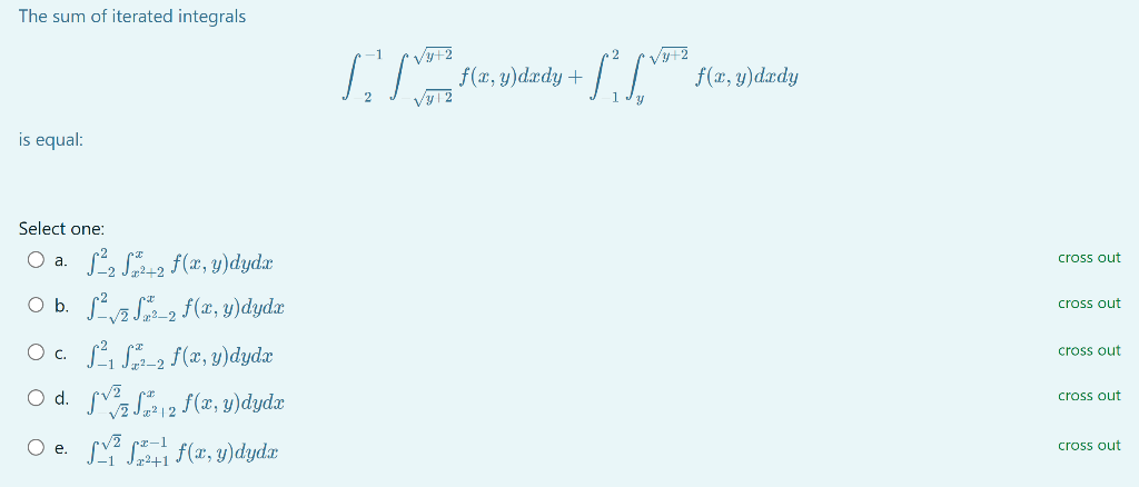 The sum of iterated integrals
is equal:
Select one:
O a.
S²2 S²+2 f(x, y)dydx
O b. ²√ √ 2 f(x, y)dydx
O c. ²₁ 2₂ f(x, y)dydx
O d.
e.
√2
²2 f(x, y)dydx
f(x, y)dyda
√y+2
[ f(x, y)dady+ + 1² [VOTA,
√y+2
√y12
f(x, y) dedy
cross out
cross out
cross out
cross out
cross out