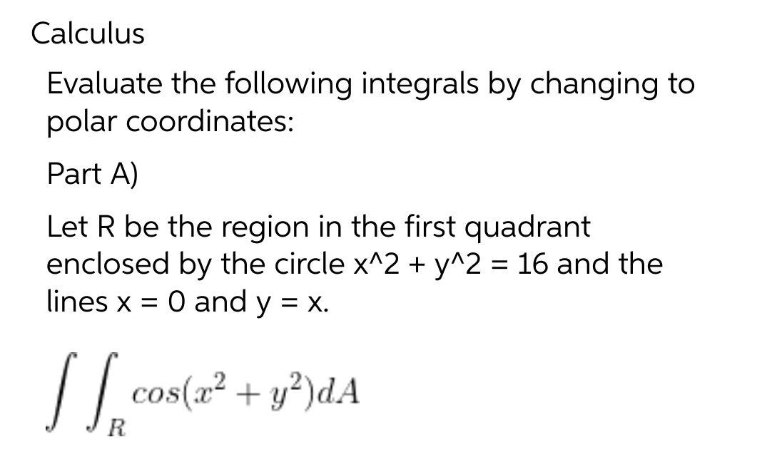 Calculus
Evaluate the following integrals by changing to
polar coordinates:
Part A)
Let R be the region in the first quadrant
enclosed by the circle x^2 + y^2 = 16 and the
lines x = 0 and y = x.
[[ cos(x² + y²)dA
R