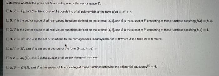 Determine whether the given set S is a subspace of the vector space V.
GA. V = P₂, and S is the subset of P, consisting of all polynomials of the form p(z)=z² + c.
B. V is the vector space of all real-valued functions defined on the interval (a, b), and S is the subset of V consisting of those functions satisfying f(a) = f(b).
DC. V is the vector space of all real-valued functions defined on the interval (a, b), and S is the subset of V consisting of those functions satisfying f(a)=4.
DD. V=R", and S is the set of solutions to the homogeneous linear system Az-0 where A is a fixed m x n matrix.
DE.V=R¹, and S is the set of vectors of the form (0, 22, 4, 4).
OF.V= M₂ (R), and S is the subset of all upper triangular matrices.
DG. V-C(1), and S is the subset of V consisting of those functions satisfying the differential equation y) = 0.