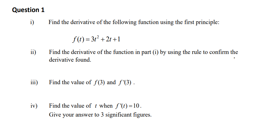 Question 1
i)
ii)
iv)
Find the derivative of the following function using the first principle:
f(t) = 3t² +2t+1
Find the derivative of the function in part (i) by using the rule to confirm the
derivative found.
Find the value of f(3) and f'(3).
Find the value of t when f'(t)=10.
Give your answer to 3 significant figures.