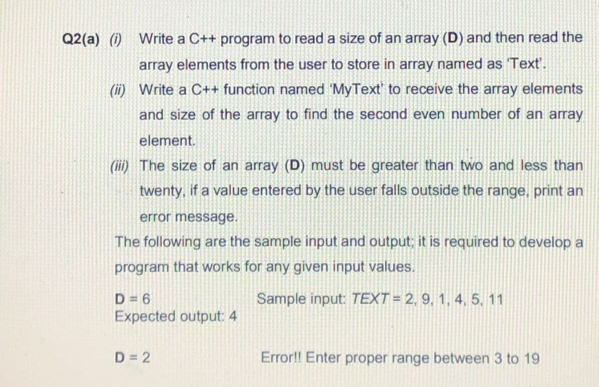 Q2(a) (i) Write a C++ program to read a size of an array (D) and then read the
array elements from the user to store in array named as Text'.
(ii) Write a C++ function named 'MyText' to receive the array elements
and size of the array to find the second even number of an array
element.
(iii) The size of an array (D) must be greater than two and less than
twenty, if a value entered by the user falls outside the range, print an
error message.
The following are the sample input and output; it is required to develop a
program that works for any given input values.
Sample input: TEXT = 2, 9, 1, 4, 5, 11
D = 6
Expected output: 4
D = 2
Error!! Enter proper range between 3 to 19
