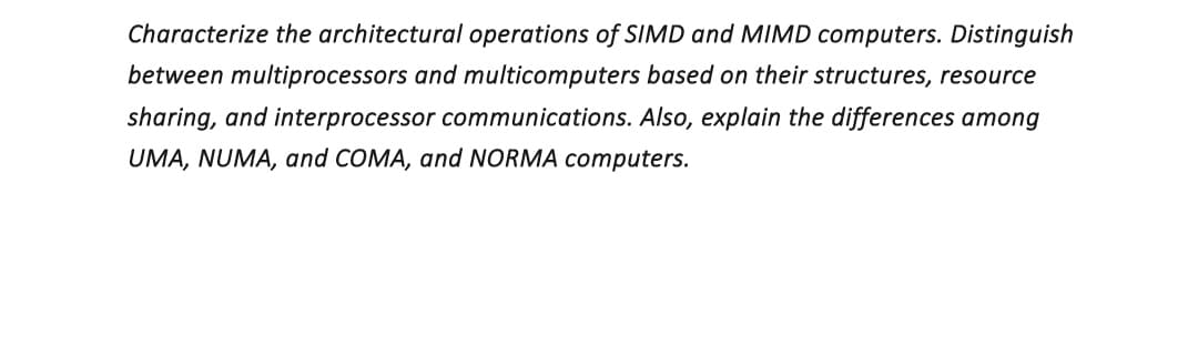 Characterize the architectural operations of SIMD and MIMD computers. Distinguish
between multiprocessors and multicomputers based on their structures, resource
sharing, and interprocessor communications. Also, explain the differences among
UMA, NUMA, and COMA, and NORMA computers.
