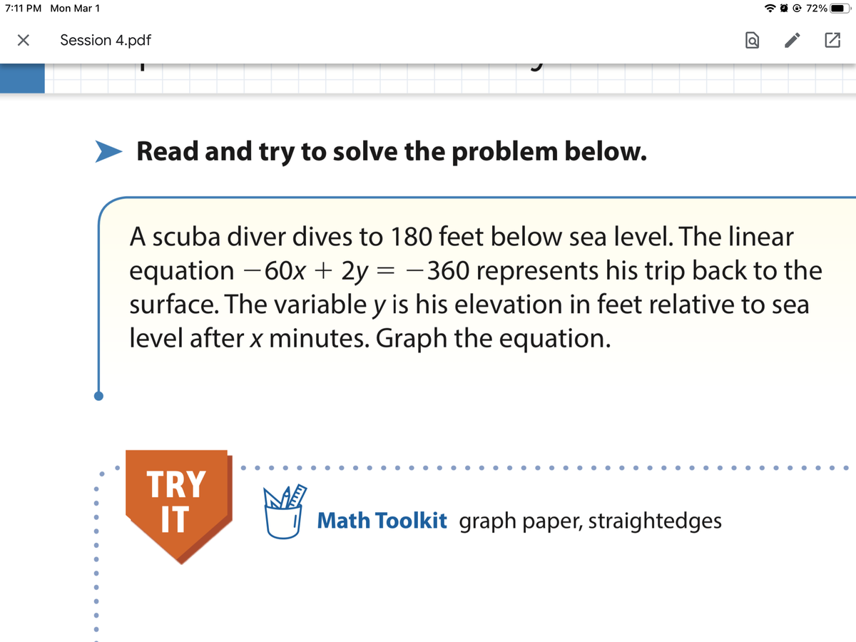 7:11 PM Mon Mar 1
@ 72%
Session 4.pdf
Read and try to solve the problem below.
A scuba diver dives to 180 feet below sea level. The linear
equation -60x+ 2y = – 360 represents his trip back to the
surface. The variable y is his elevation in feet relative to sea
level after x minutes. Graph the equation.
TRY
IT
Math Toolkit graph paper, straightedges
