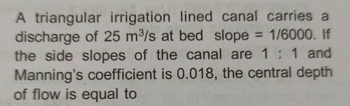 A triangular irrigation lined canal carries a
discharge of 25 m³/s at bed slope = 1/6000. If
the side slopes of the canal are 1 : 1 and
Manning's coefficient is 0.018, the central depth
of flow is equal to
