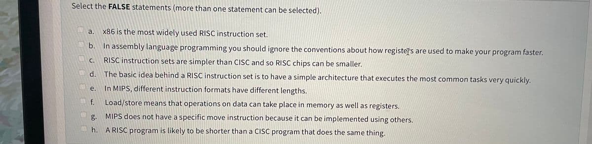 Select the FALSE statements (more than one statement can be selected).
a.
x86 is the most widely used RISC instruction set.
b.
In assembly language programming you should ignore the conventions about how registers are used to make your program faster.
С.
RISC instruction sets are simpler than CISC and so RISC chips can be smaller.
d.
The basic idea behind a RISC instruction set is to have a simple architecture that executes the most common tasks very quickly.
e. In MIPS, different instruction formats have different lengths.
f.
Load/store means that operations on data can take place in memory as well as registers.
g.
MIPS does not have a specific move instruction because it can be implemented using others.
h. A RISC program is likely to be shorter than a CISC program that does the same thing.
