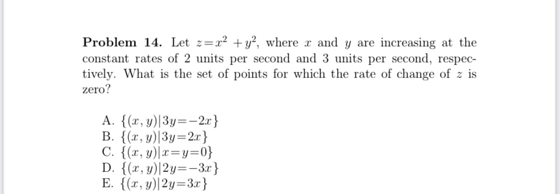 Problem 14. Let z=x² +y?, where x and y are increasing at the
constant rates of 2 units per second and 3 units per second, respec-
tively. What is the set of points for which the rate of change of z is
zero?
A. {(x, y)|3y=-2x}
B. {(x, y)|3y=2x}
C. {(x, y)|x=y=0}
D. {(x, y)|2y=-3.x}
E. {(x, y)|2y=3x}
