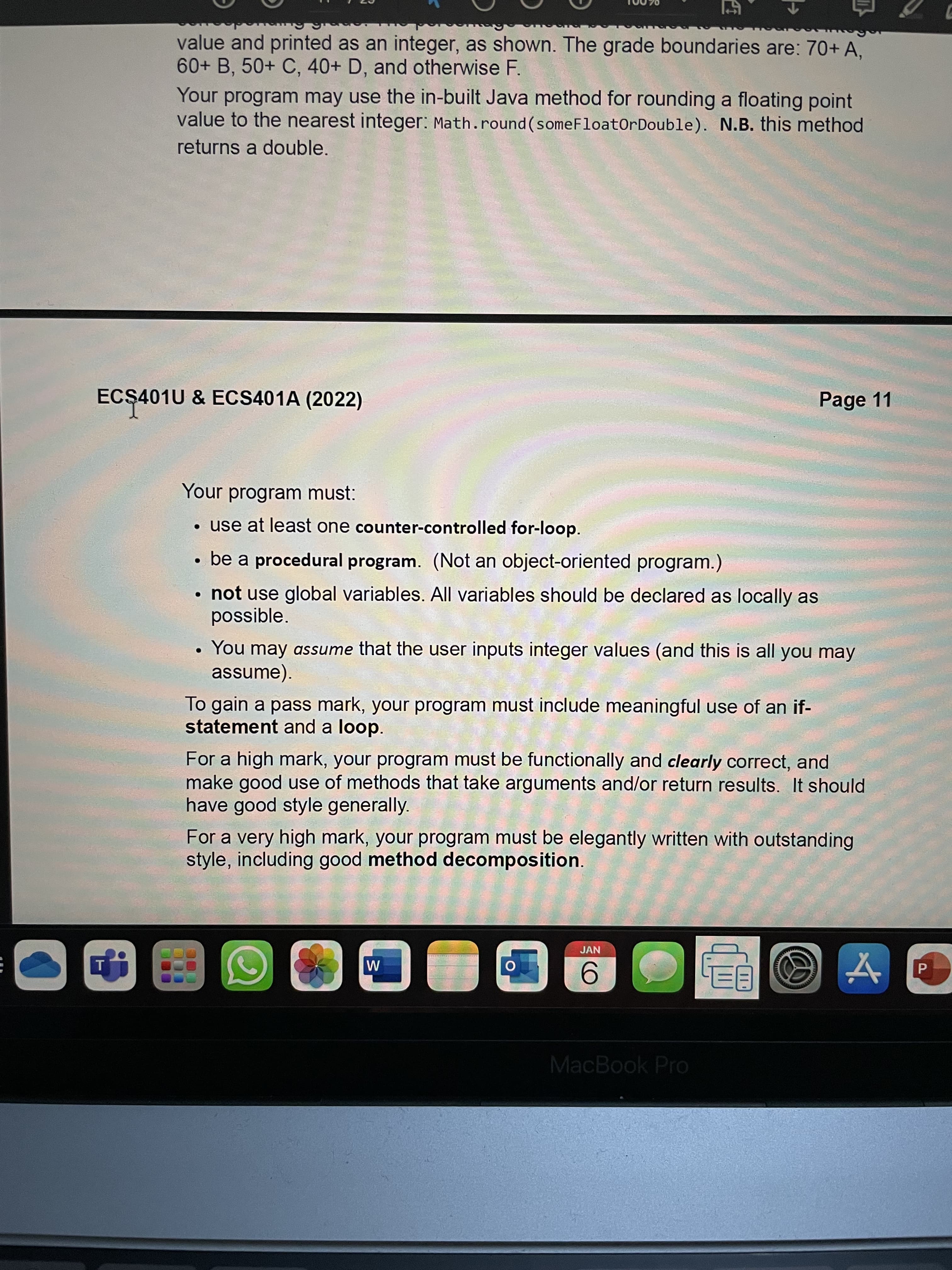 value and printed as an integer, as shown. The grade boundaries are: 70+ A.
60+ B, 50+ C, 40+ D, and otherwise F.
Your program may use the in-built Java method for rounding a floating point
value to the nearest integer: Math.round (someFloatOrDouble). N.B. this method
returns a double.
ECŞ401U & ECS401A (2022)
Page 11
Your program must:
• use at least one counter-controlled for-loop.
• be a procedural program. (Not an object-oriented program.)
• not use global variables. All variables should be declared as locally as
possible.
• You may assume that the user inputs integer values (and this is all you may
assume).
To gain a pass mark, your program must include meaningful use of an if-
statement and a loop.
For a high mark, your program must be functionally and clearly correct, and
make good use of methods that take arguments and/or return results. It should
have good style generally.
For a very high mark, your program must be elegantly written with outstanding
style, including good method decomposition.
JAN
MacBook Pro
