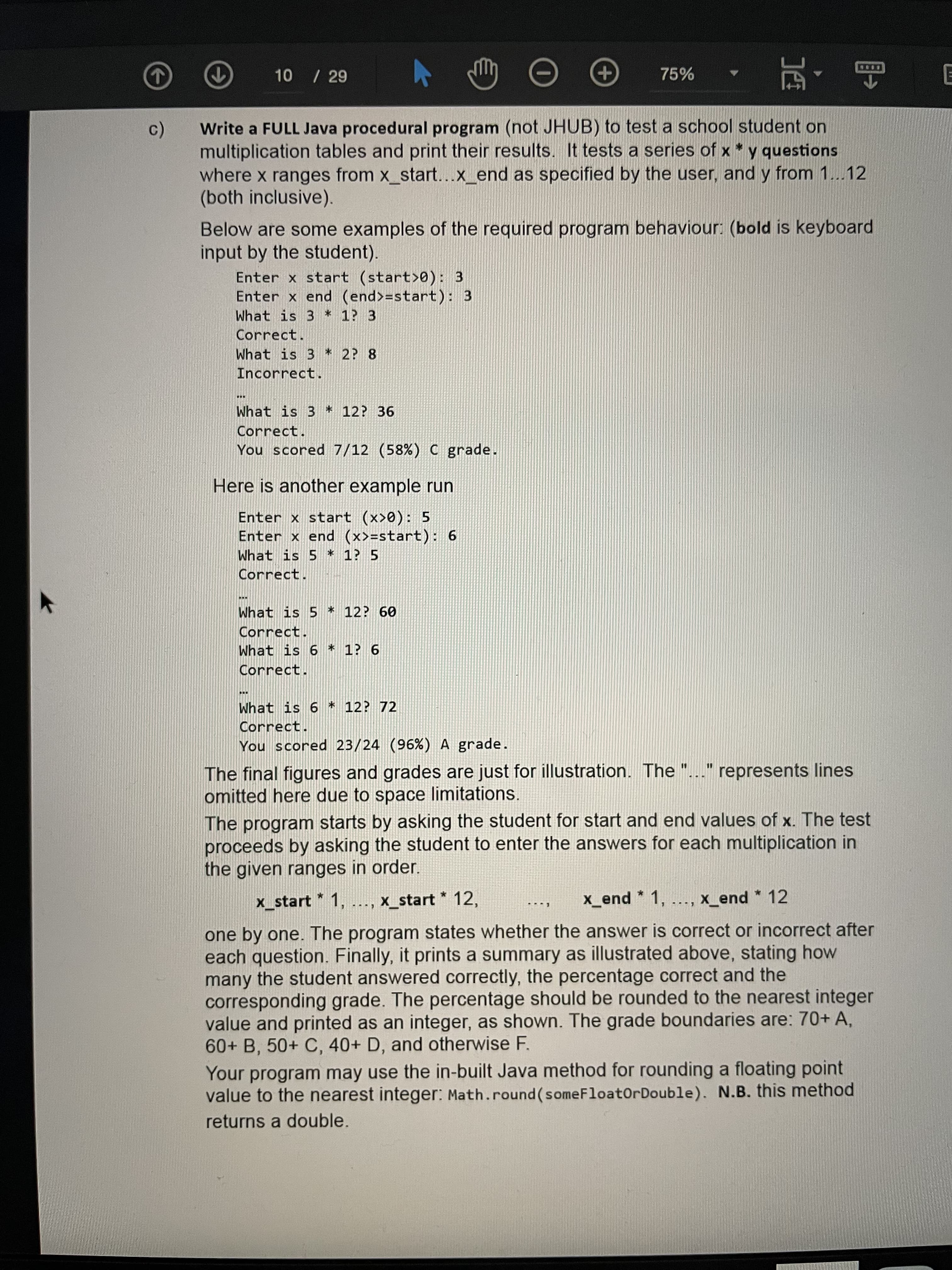 10 / 29
75%
Write a FULL Java procedural program (not JHUB) to test a school student on
multiplication tables and print their results. It tests a series of x * y questions
where x ranges from x_start...x_end as specified by the user, and y from 1...12
(both inclusive).
Below are some examples of the required program behaviour: (bold is keyboard
input by the student).
Enter x start (start>0): 3
Enter x end (end>=start): 3
What is 3 * 1? 3
Correct.
What is 3 * 2? 8
Incorrect.
...
What is 3 * 12? 36
Correct.
You scored 7/12 (58%) C grade.
Here is another example run
Enter x start (x>0): 5
Enter x end (x>=start): 6
What is 5 * 1? 5
Correct.
...
What is 5 * 12? 60
Correct.
What is 6 * 1? 6
Correct.
...
What is 6 * 12? 72
Correct.
You scored 23/24 (96%) A grade.
The final figures and grades are just for illustration. The "..." represents lines
omitted here due to space limitations.
The program starts by asking the student for start and end values of x. The test
proceeds by asking the student to enter the answers for each multiplication in
the given ranges in order.
x_start * 1, ..., x_start * 12,
x_end * 1,
x_end * 12
one by one. The program states whether the answer is correct or incorrect after
each question. Finally, it prints a summary as illustrated above, stating how
many the student answered correctly, the percentage correct and the
corresponding grade. The percentage should be rounded to the nearest integer
value and printed as an integer, as shown. The grade boundaries are: 70+ A,
60+ B, 50+ C, 40+ D, and otherwise F.
Your program may use the in-built Java method for rounding a floating point
value to the nearest integer: Math.round (someFloatOrDouble). N.B. this method
returns a double.
