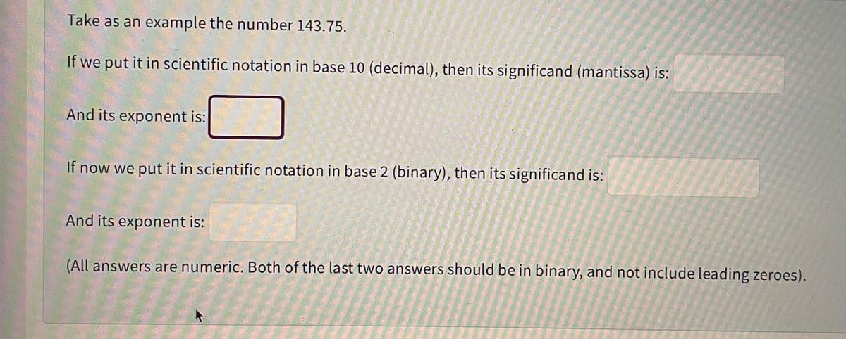 Take as an example the number 143.75.
If we put it in scientific notation in base 10 (decimal), then its significand (mantissa) is:
And its exponent is:
If now we put it in scientific notation in base 2 (binary), then its significand is:
And its exponent is:
(All answers are numeric. Both of the last two answers should be in binary, and not include leading zeroes).
