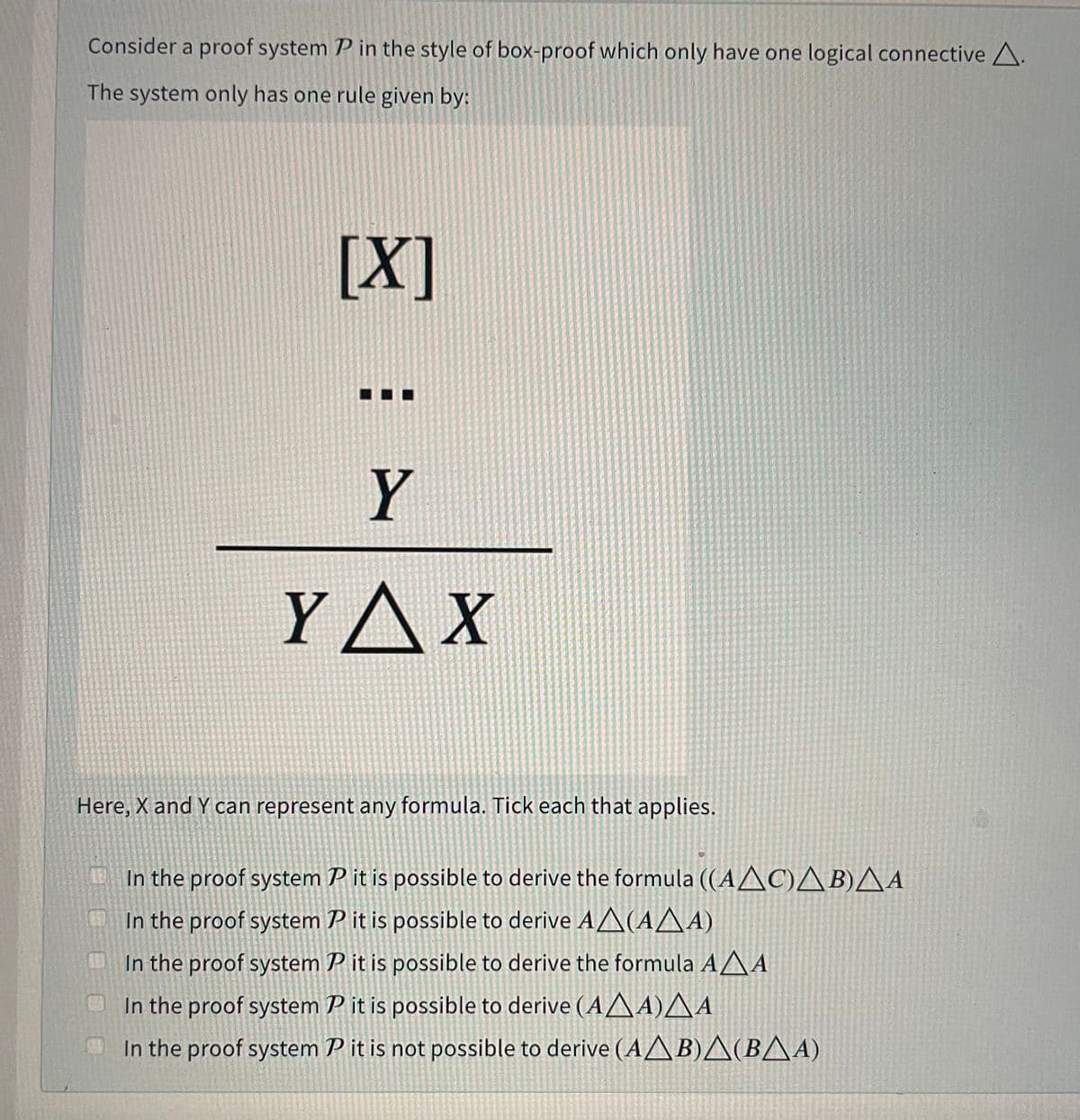 Consider a proof system P in the style of box-proof which only have one logical connective A.
The system only has one rule given by:
[X]
Y
YAX
Here, X and Y can represent any formula. Tick each that applies.
In the proof system P it is possible to derive the formula ((AAC)AB)AA
In the proof system P it is possible to derive AA(AA A)
In the proof system P it is possible to derive the formula AAA
In the proof system P it is possible to derive (AAA)^ A
In the proof system P it is not possible to derive (AA B)A(BAA)
