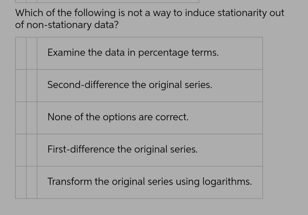 Which of the following is not a way to induce stationarity out
of non-stationary data?
Examine the data in percentage terms.
Second-difference the original series.
None of the options are correct.
First-difference the original series.
Transform the original series using logarithms.
