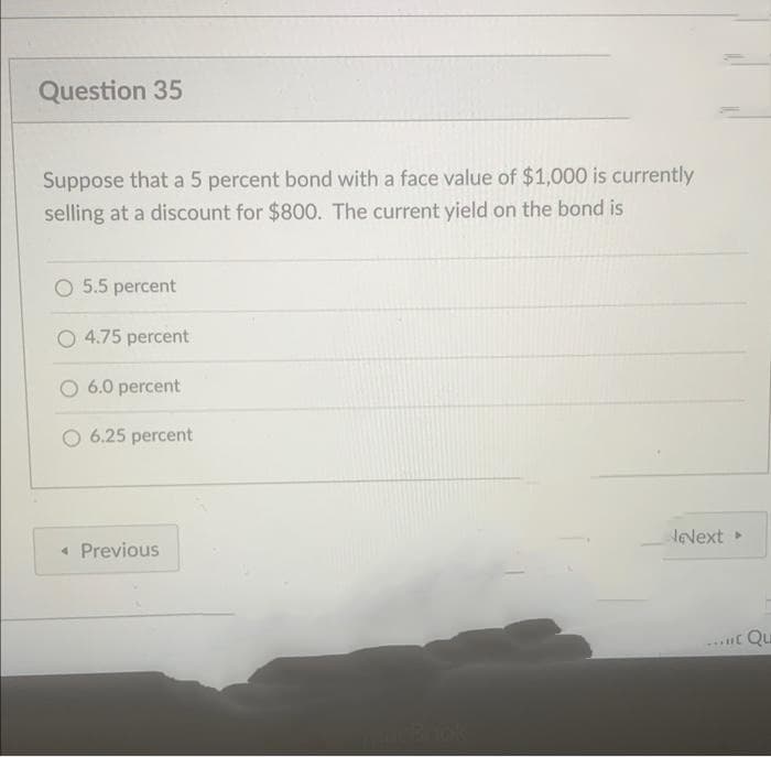 Question 35
Suppose that a 5 percent bond with a face value of $1,000 is currently
selling at a discount for $800. The current yield on the bond is
O 5.5 percent
O 4.75 percent
O 6.0 percent
6.25 percent
NeNext
« Previous
Qu
