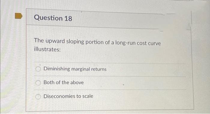 Question 18
The upward sloping portion of a long-run cost curve
illustrates:
Diminishing marginal returns
Both of the above
Diseconomies to scale
