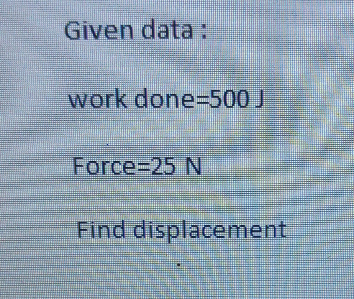 Given data:
work done3D500 J
Force%3D25 N
Find displacement
