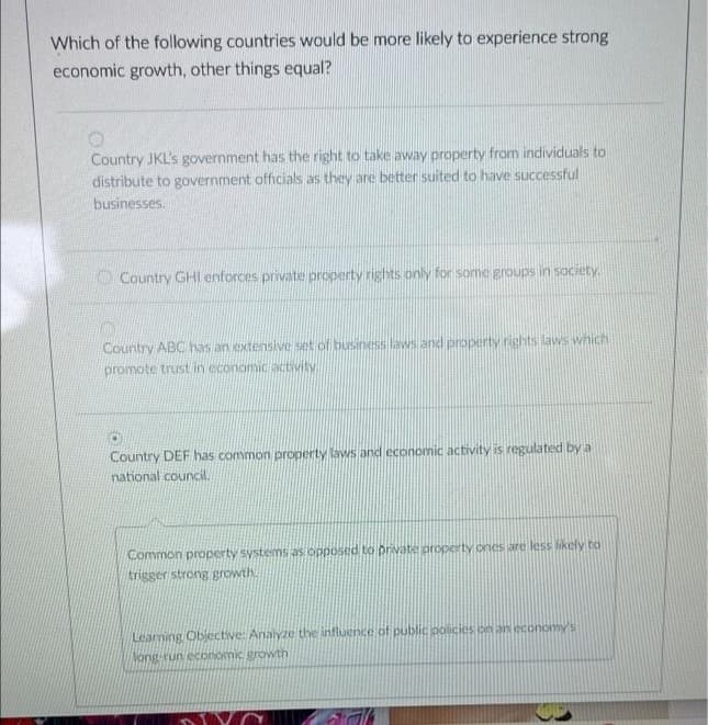 Which of the following countries would be more likely to experience strong
economic growth, other things equal?
Country JKL's government has the right to take away property from individuals to
distribute to government officials as they are better suited to have successful
businesses.
O Country GHII enforces private property rights only for some groups in society.
Country ABC has an extensive set of business laws and property rights laws which
promote trust in economic activity.
Country DEF has common property laws and economic activity is regulated by a
national council.
Common property systems as opposed to private property ones are less likely to
trigger strong growth
Learning Obiective: Analyze the influence of public policies on an economy's
long-run economic growth
