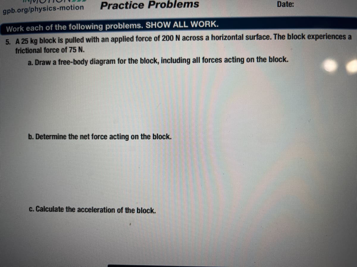 Practice Problems
Date:
gpb.org/physics-motion
Work each of the following problems. SHOW ALL WORK.
5. A 25 kg block is pulled with an applied force of 200 N across a horizontal surface. The block experiences a
frictional force of 75 N.
a. Draw a free-body diagram for the block, including all forces acting on the block.
b. Determine the net force acting on the block.
c. Calculate the acceleration of the block.
