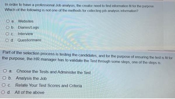 In order to have a professional Job analysis, the creator need to find information fit for the purpose
Which of the following is not one of the methods for collecting job analysis information?
O a. Websites
Ob Diaries/Logs
Oc Interview
O d. Questionnaire
Part of the selection process is testing the candidates, and for the purpose of ensuring the test is fit for
the purpose, the HR manager has to validate the Test through some steps, one of the steps is
O a
Choose the Tests and Administer the Test
O b. Analysis the Job
Oc. Relate Your Test Scores and Criteria
Od All of the above
