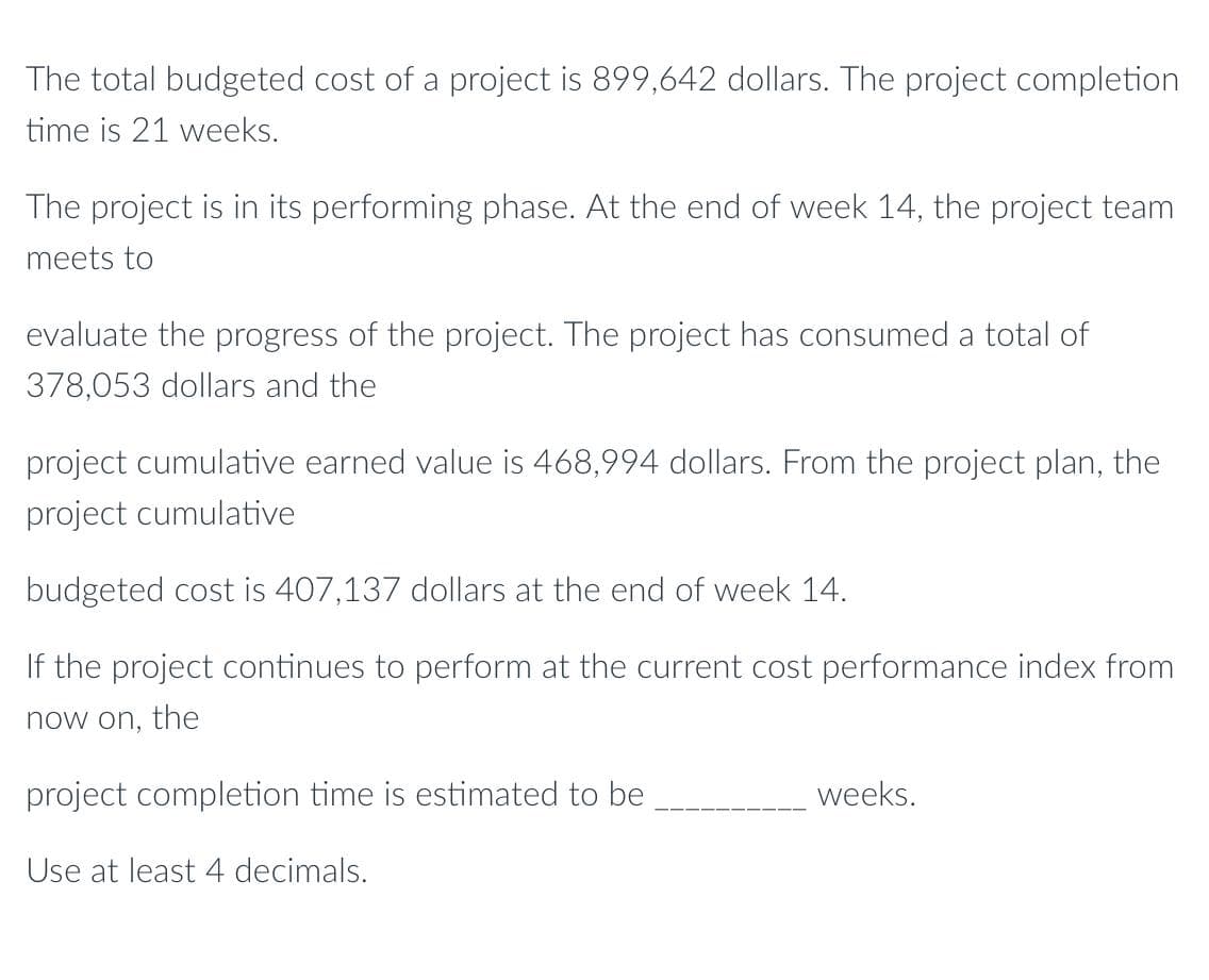 The total budgeted cost of a project is 899,642 dollars. The project completion
time is 21 weeks.
The project is in its performing phase. At the end of week 14, the project team
meets to
evaluate the progress of the project. The project has consumed a total of
378,053 dollars and the
project cumulative earned value is 468,994 dollars. From the project plan, the
project cumulative
budgeted cost is 407,137 dollars at the end of week 14.
If the project continues to perform at the current cost performance index from
now on, the
project completion time is estimated to be
weeks.
Use at least 4 decimals.
