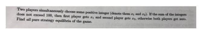 Two players simultancously choose some ponitive integer (denote them z and za). If the sum of the integers
does not exceed 100, then first player gets z1 and second player gets z, otherwise both players get zero.
Find all pure strategy equilibria of the game.
