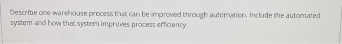 Describe one warehouse process that can be improved through automation. Include the automated
system and how that system improves process efficiency.
