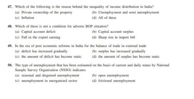 47. Which of the following is the reason behind the inequality of income distribution in India?
(a) Private ownership of the property
(b) Unemployment and semi unemployment
(c) Inflation
(d) All of these
48. Which of these is not a condition for adverse BOP situation?
(a) Capital account deficit
(b) Capital account surplus
(c) Fall in the export earning
(d) Sharp rise in import bill
49. In the era of post economic reforms in India for the balance of trade in external trade
(a) deficit has increased gradually
(b) surplus has increased gradually
(c) the amount of deficit has become static
(d) the amount of surplus has become static
50. The type of unemployment that has been estimated on the basis of current and daily status by National
Sample Survey Organisation (NSSO) indicates
(a) seasonal and disguised unemployment
(b) open unemployment
(c) unemployment in unorganised sector
(d) frictional unemployment
