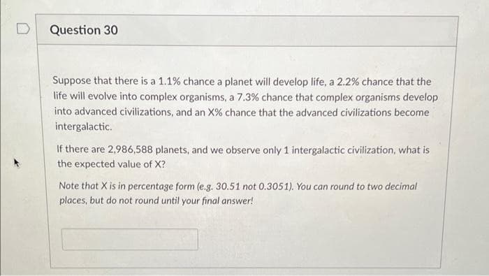 Question 30
Suppose that there is a 1.1% chance a planet will develop life, a 2.2% chance that the
life will evolve into complex organisms, a 7.3% chance that complex organisms develop
into advanced civilizations, and an X% chance that the advanced civilizations become
intergalactic.
If there are 2,986,588 planets, and we observe only 1 intergalactic civilization, what is
the expected value of X?
Note that X is in percentage form (e.g. 30.51 not 0.3051). You can round to two decimal
places, but do not round until your final answer!
