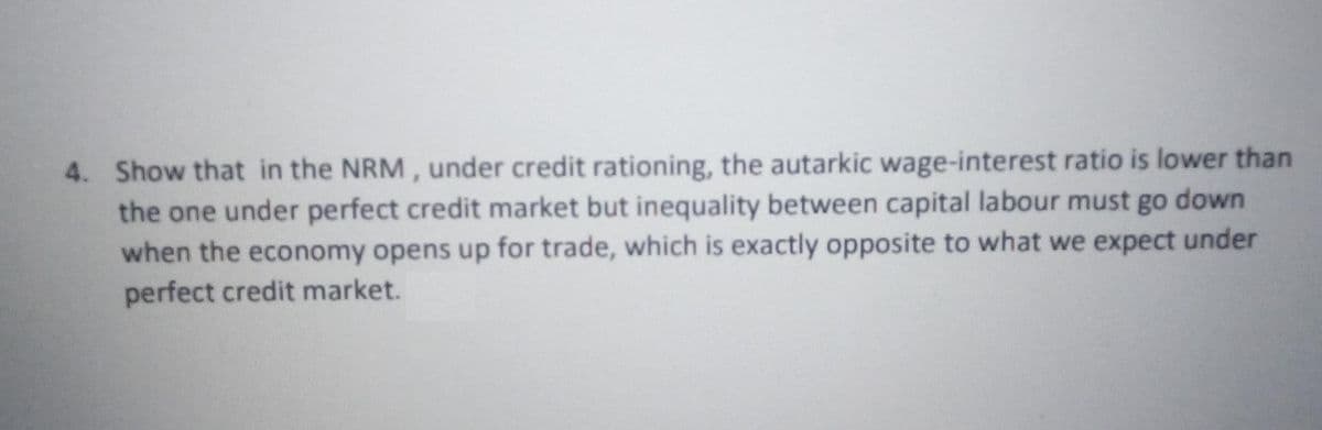 4. Show that in the NRM, under credit rationing, the autarkic wage-interest ratio is lower than
the one under perfect credit market but inequality between capital labour must go down
when the economy opens up for trade, which is exactly opposite to what we expect under
perfect credit market.
