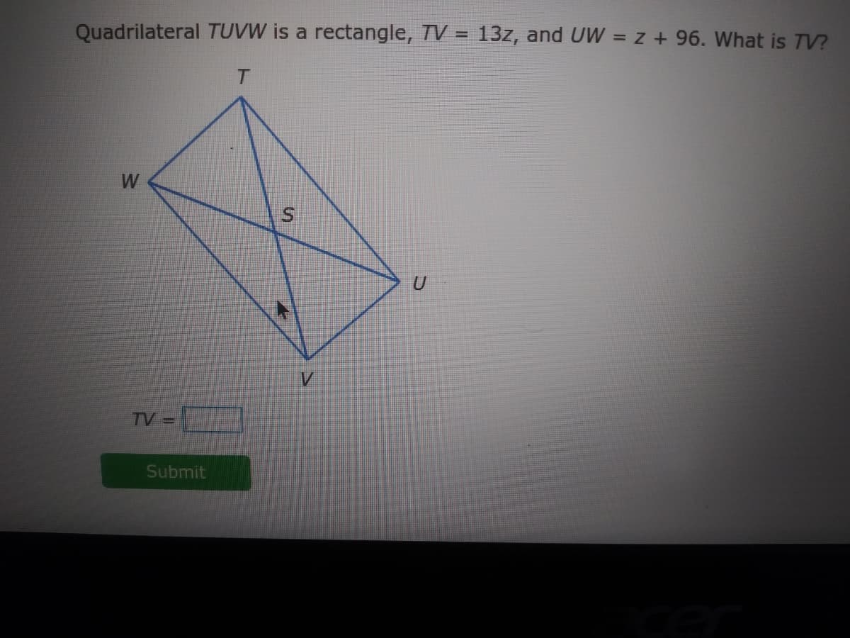 Quadrilateral TUVW is a rectangle, TV = 13z, and UW = z + 96. What is TV?
%3D
W
TV =
Submit
