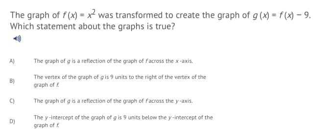 The graph of f(x) = x² was transformed to create the graph of g (x) = f(x) – 9.
Which statement about the graphs is true?
A)
The graph of g is a reflection of the graph of facross the x-axis.
The vertex of the graph of gis 9 units to the right of the vertex of the
graph of f.
B)
The graph of g is a reflection of the graph of facross the y-axis.
The y -intercept of the graph of g is 9 units below the y -intercept of the
D)
graph of f.
