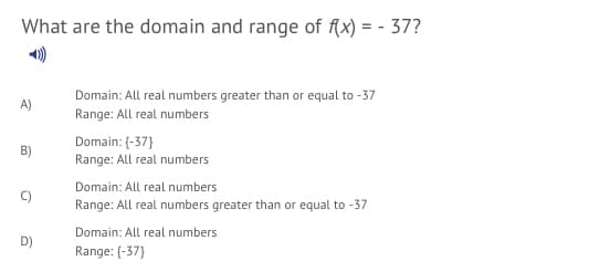 What are the domain and range of fx) = - 37?
Domain: All real numbers greater than or equal to -37
Range: All real numbers
A)
Domain: (-37}
Range: All real numbers
B)
Domain: All real numbers
Range: All real numbers greater than or equal to -37
Domain: All real numbers
D)
Range: (-37}
