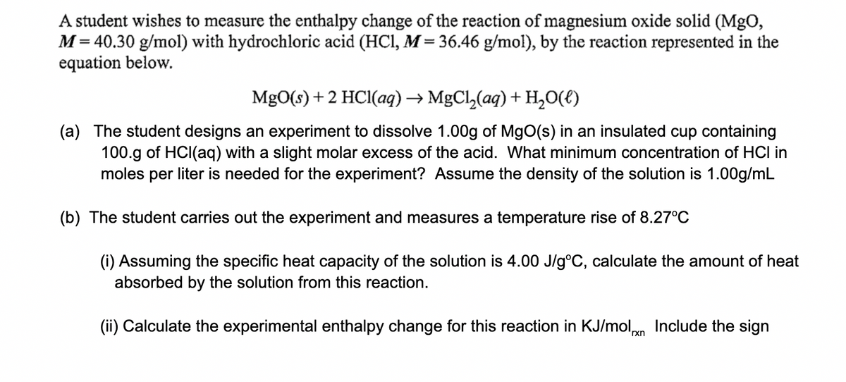 A student wishes to measure the enthalpy change of the reaction of magnesium oxide solid (MgO,
M= 40.30 g/mol) with hydrochloric acid (HCI, M = 36.46 g/mol), by the reaction represented in the
equation below.
MgO(s) +2 HCI(aq) → MgCl,(aq) + H,0(t)
(a) The student designs an experiment to dissolve 1.00g of MgO(s) in an insulated cup containing
100.g of HCI(aq) with a slight molar excess of the acid. What minimum concentration of HCI in
moles per liter is needed for the experiment? Assume the density of the solution is 1.00g/mL
(b) The student carries out the experiment and measures a temperature rise of 8.27°C
(i) Assuming the specific heat capacity of the solution is 4.00 J/g°C, calculate the amount of heat
absorbed by the solution from this reaction.
(ii) Calculate the experimental enthalpy change for this reaction in KJ/moln Include the sign
'rxn
