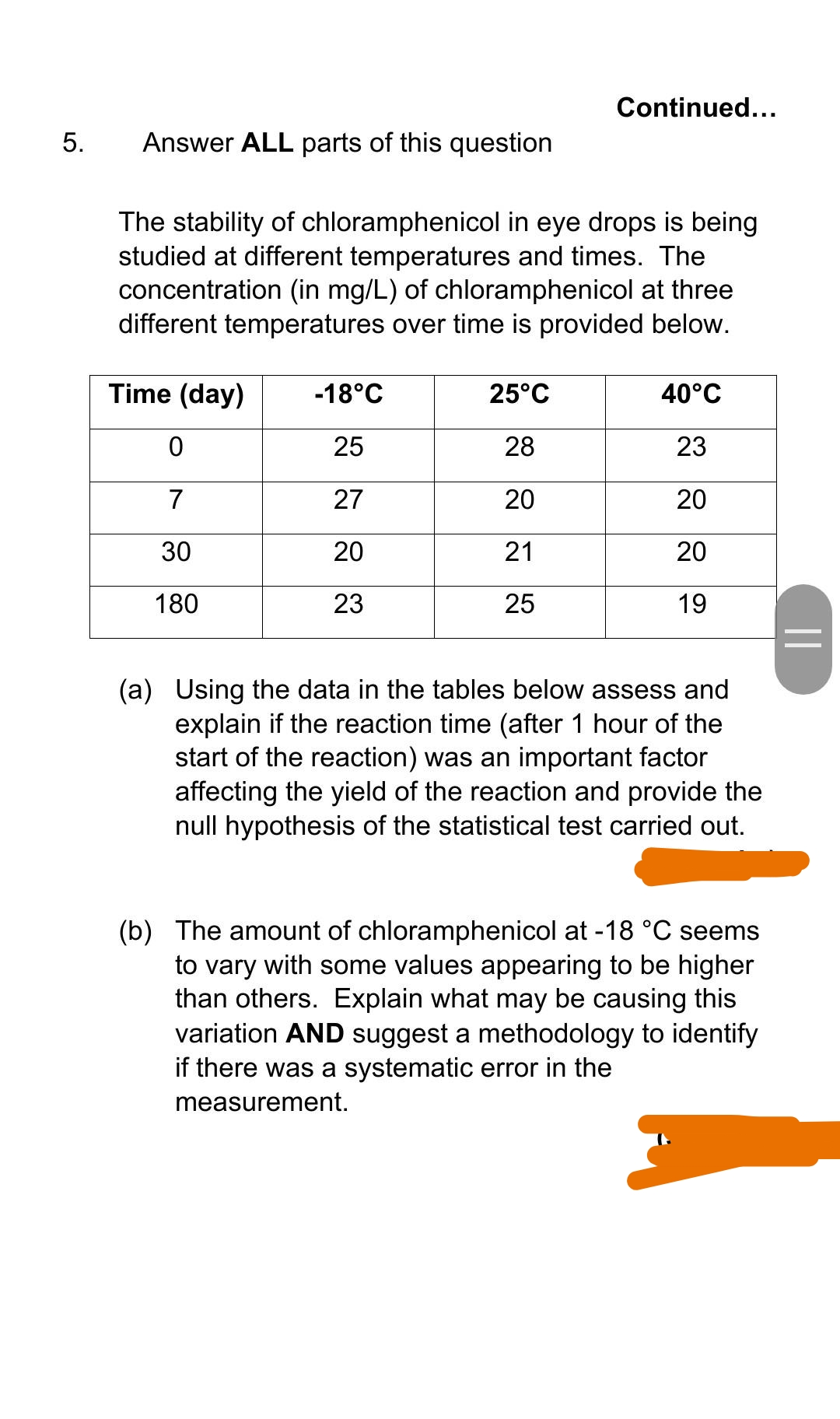 Continued...
5.
Answer ALL parts of this question
The stability of chloramphenicol in eye drops is being
studied at different temperatures and times. The
concentration (in mg/L) of chloramphenicol at three
different temperatures over time is provided below.
Time (day)
-18°C
25°C
40°C
25
28
23
7
27
20
20
30
20
21
20
180
23
25
19
(a) Using the data in the tables below assess and
explain if the reaction time (after 1 hour of the
start of the reaction) was an important factor
affecting the yield of the reaction and provide the
null hypothesis of the statistical test carried out.
(b) The amount of chloramphenicol at -18 °C seems
to vary with some values appearing to be higher
than others. Explain what may be causing this
variation AND suggest a methodology to identify
if there was a systematic error in the
measurement.
||
