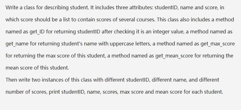 Write a class for describing student. It includes three attributes: studentID, name and score, in
which score should be a list to contain scores of several courses. This class also includes a method
named as get ID for returning studentID after checking it is an integer value, a method named as
get_name for returning student's name with uppercase letters, a method named as get max_score
for returning the max score of this student, a method named as get mean score for returning the
mean score of this student.
Then write two instances of this class with different studentID, different name, and different
number of scores, print studentID, name, scores, max score and mean score for each student.
