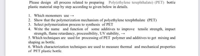 Please design all process related to preparing Poly(ethylene terephthalate) (PET) bottle
plastic material step by step according to given below in details.
1. Which monomers use
2. Show that the polymerization mechanism of polyethylene terephthalate (PET)
3. Select polymerization process to synthesis of PET
4. Write the name and function of some additives to improve tensile strength, impact
strength, flame retardancy, processibility, UV stability, -
5. Which techniques are used for processing of PET polymer and additives to get mixing and
shaping as bottle.
6. Which characterization techniques are used to measure thermal and mechanical properties
of PET plastic bottle.
