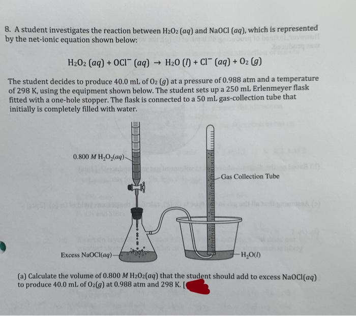 8. A student investigates the reaction between H202 (aq) and NAOCI (aq), which is represented
by the net-ionic equation shown below:
H202 (aq) + OCI (aq) → H20 () + CI (aq) + 02 (g)
The student decides to produce 40.0 mL of O2 (g) at a pressure of 0.988 atm and a temperature
of 298 K, using the equipment shown below. The student sets up a 250 mL Erlenmeyer flask
fitted with a one-hole stopper. The flask is connected to a 50 mL gas-collection tube that
initially is completely filled with water.
0.800 M H,O,(aq)-
Gas Collection Tube
Excess NaOCI(aq).
H,O()
(a) Calculate the volume of 0.800 M H202(aq) that the student should add to excess NaOCI(aq)
to produce 40.0 mL of O2(g) at 0.988 atm and 298 K.
