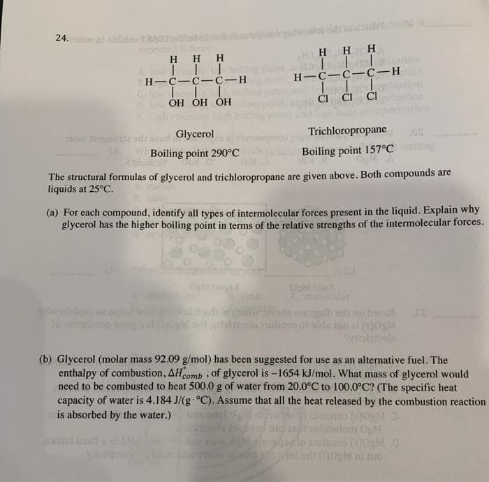 24.
a alatoe
H H H
H H HH H
H-C-C-c-H
H-C-C-C-H
CI Cl CI
Iow OH ÓH ÓH
gh viso
slnoi o od sod Glycerol
16
Trichloropropane
Boiling point 290°C
Boiling point 157°Cting
The structural formulas of glycerol and trichloropropane are given above. Both compounds are
liquids at 25°C.
(a) For each compound, identify all types of intermolecular forces present in the liquid. Explain why
glycerol has the higher boiling point in terms of the relative strengths of the intermolecular forces.
OgM bio
d malb ss to beed
ubno ot alds ton al (t)0gM
tolbole
(b) Glycerol (molar mass 92.09 g/mol) has been suggested for use as an alternative fuel. The
enthalpy of combustion, AHcomb , of glycerol is -1654 kJ/mol. What mass of glycerol would
need to be combusted to heat 500.0 g of water from 20.0°C to 100.0°C? (The specific heat
capacity of water is 4.184 J/(g °C). Assume that all the heat released by the combustion reaction
is absorbed by the water.)
10gM
n t enlelom OgM
alo sas (0glMd
pnt u witotu qin jo
