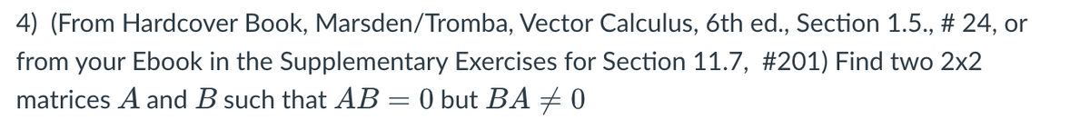 4) (From Hardcover Book, Marsden/Tromba, Vector Calculus, 6th ed., Section 1.5., # 24, or
from your Ebook in the Supplementary Exercises for Section 11.7, #201) Find two 2x2
matrices A and B such that AB= 0 but BA + 0
