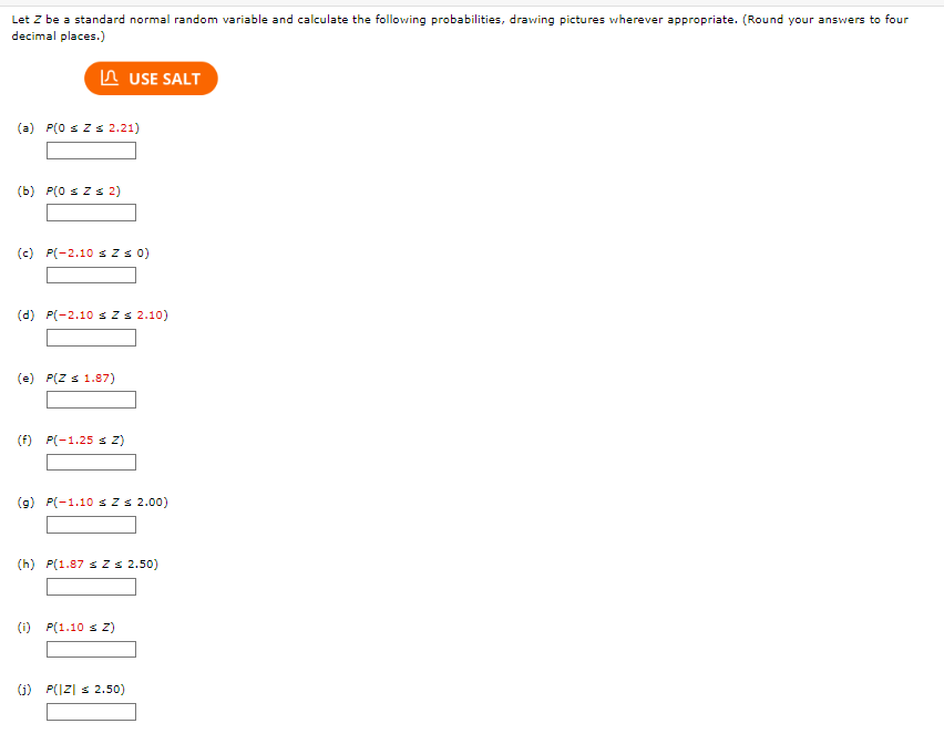 Let Z be a standard normal random variable and calculate the following probabilities, drawing pictures wherever appropriate. (Round your answers to four
decimal places.)
(a) P(0 ≤ Z ≤ 2.21)
(b) P(0 ≤ Z ≤ 2)
(c) P(-2.10 ≤ Z ≤ 0)
(d) P(-2.10 ≤ Z ≤ 2.10)
(e) P(Z ≤ 1.87)
USE SALT
(f) P(-1.25 ≤ Z)
(g) P(-1.10 ≤ Z ≤ 2.00)
(h) P(1.87 ≤ Z ≤ 2.50)
(i) P(1.10 ≤ Z)
(j) P(|Z| ≤ 2.50)