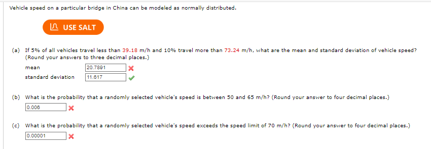 Vehicle speed on a particular bridge in China can be modeled as normally distributed.
USE SALT
(a) If 5% of all vehicles travel less than 39.18 m/h and 10% travel more than 73.24 m/h, what are the mean and standard deviation of vehicle speed?
(Round your answers to three decimal places.)
20.7891
11.617
mean
standard deviation
(b) What is the probability that a randomly selected vehicle's speed is between 50 and 65 m/h? (Round your answer to four decimal places.)
0.006
x
(c) What is the probability that a randomly selected vehicle's speed exceeds the speed limit of 70 m/h? (Round your answer to four decimal places.)
0.00001
