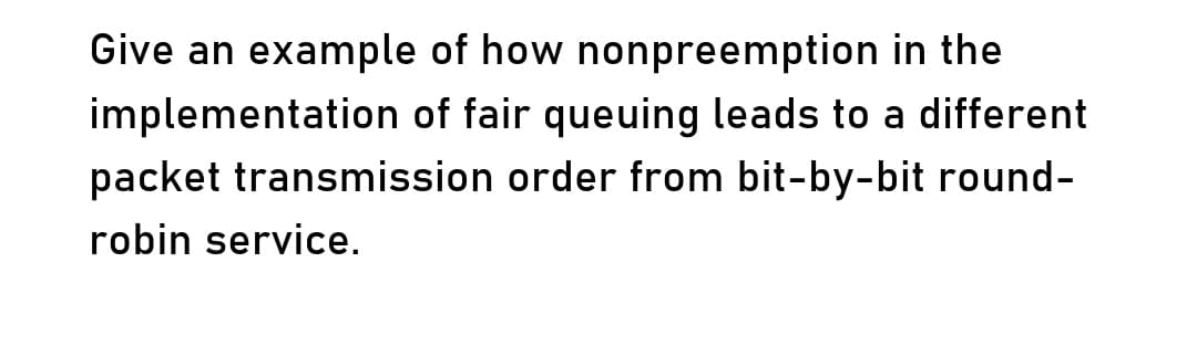 Give an example of how nonpreemption in the
implementation of fair queuing leads to a different
packet transmission order from bit-by-bit round-
robin service.
