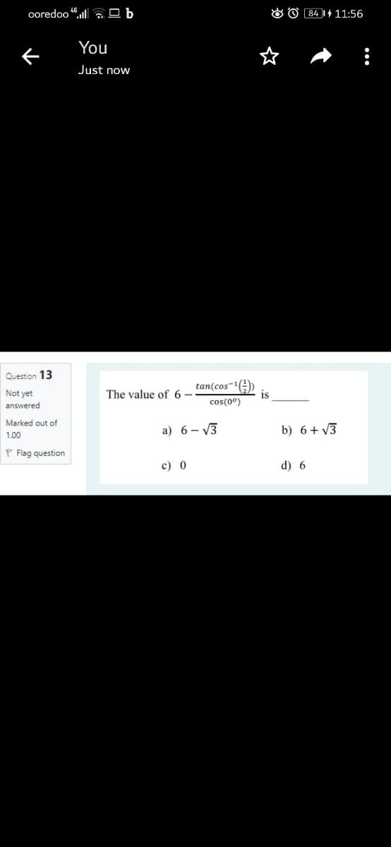 ooredoo 4ull a O b
O O 84 1+ 11:56
You
Just now
Question 13
tan(cos-1(E)
is
Not yet
The value of 6 –
cos(0°)
answered
Marked out of
a) 6- V3
b) 6+ V3
1.00
P Flag question
c) 0
d) 6
