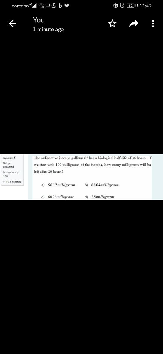 ooredoo l OO
O O 81 1+ 11:49
You
1 minute ago
Question 7
The radioactive isotope gallium 67 has a biological half-life of 36 hours. If
we start with 100 milligrams of the isotope, how many milligrams will be
Marked out of
left after 20 hours?
1.00
P Flag question
a) 5612milligram.
b) 6804milligram:
c) 60.23milligram:
d) 25milligram.
