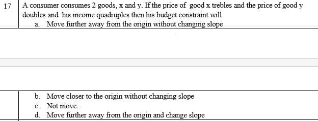 A consumer consumes 2 goods, x and y. If the price of good x trebles and the price of good y
doubles and his income quadruples then his budget constraint will
a. Move further away from the origin without changing slope
17
b. Move closer to the origin without changing slope
c. Not move.
d. Move further away from the origin and change slope
