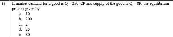 If market demand for a good is Q = 250 -2P and supply of the good is Q= 8P, the equilibrium
price is given by:
11
a 10
b. 200
C. 2
d. 25
e. 80

