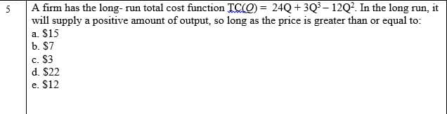 A firm has the long- run total cost function TC(O) = 24Q + 3Q³ – 12Q2. In the long run, it
will supply a positive amount of output, so long as the price is greater than or equal to:
a. $15
5
%3D
b. $7
c. $3
d. $22
e. $12
