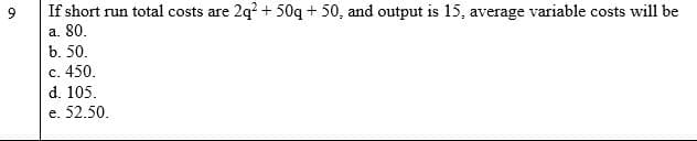 If short run total costs are 2q? + 50q + 50, and output is 15, average variable costs will be
a. 80.
b. 50.
c. 450.
d. 105.
e. 52.50,
