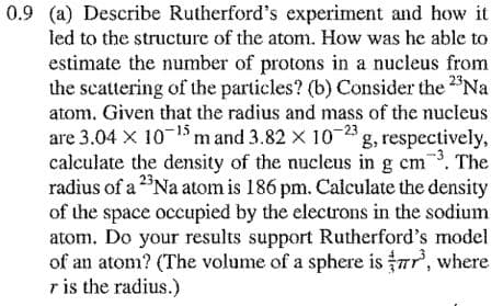 0.9 (a) Describe Rutherford's experiment and how it
led to the structure of the atom. How was he able to
estimate the number of protons in a nucleus from
the scattering of the particles? (b) Consider the 2"Na
atom. Given that the radius and mass of the nucleus
are 3.04 X 10-1 m and 3.82 x 10-2 g, respectively,
calculate the density of the nucleus in g cm. The
radius of a 2Na atom is 186 pm. Calculate the density
of the space occupied by the electrons in the sodium
atom. Do your results support Rutherford's model
of an atom? (The volume of a sphere is r, where
r is the radius.)
