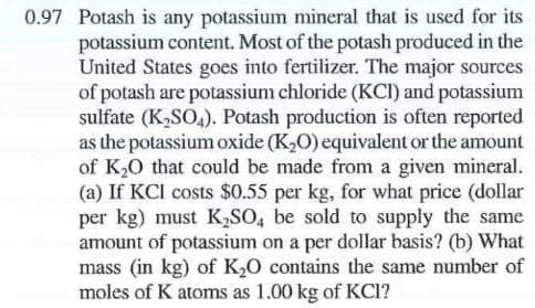 0.97 Potash is any potassium mineral that is used for its
potassium content. Most of the potash produced in the
United States goes into fertilizer. The major sources
of potash are potassium chloride (KCI) and potassium
sulfate (K,SO,). Potash production is often reported
as the potassium oxide (K,O) equivalent or the amount
of K20 that could be made from a given mineral.
(a) If KCI costs $0.55 per kg, for what price (dollar
per kg) must K,SO, be sold to supply the same
amount of potassium on a per dollar basis? (b) What
mass (in kg) of K,0 contains the same number of
moles of K atoms as 1.00 kg of KCI?
